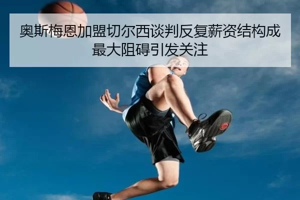 奥斯梅恩加盟切尔西谈判反复薪资结构成最大阻碍引发关注