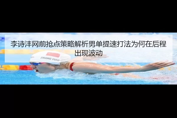 李诗沣网前抢点策略解析男单提速打法为何在后程出现波动